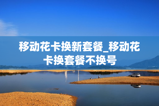 移动花卡换新套餐_移动花卡换套餐不换号