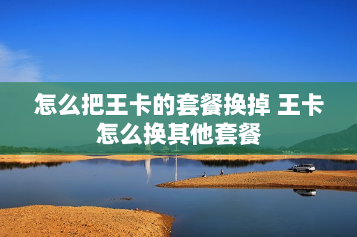 怎么把王卡的套餐换掉 王卡怎么换其他套餐