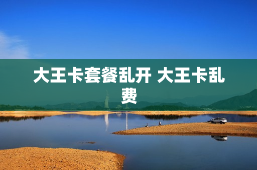 大王卡套餐乱开 大王卡乱费