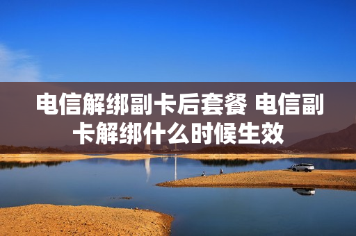 电信解绑副卡后套餐 电信副卡解绑什么时候生效