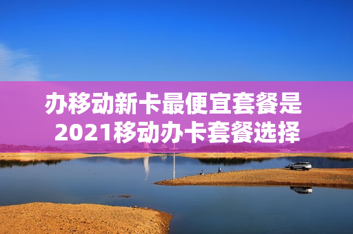 办移动新卡最便宜套餐是 2021移动办卡套餐选择