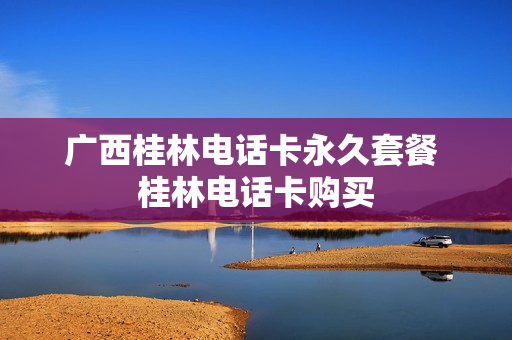 广西桂林电话卡永久套餐 桂林电话卡购买