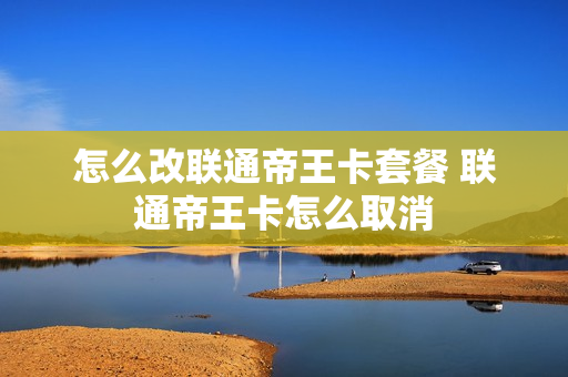 怎么改联通帝王卡套餐 联通帝王卡怎么取消