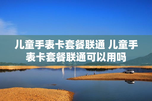 儿童手表卡套餐联通 儿童手表卡套餐联通可以用吗