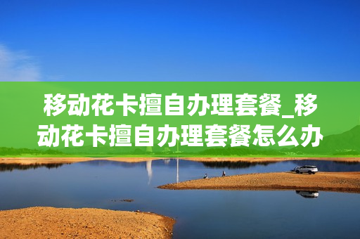 移动花卡擅自办理套餐_移动花卡擅自办理套餐怎么办