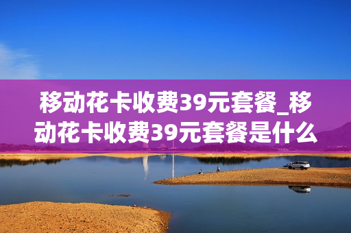 移动花卡收费39元套餐_移动花卡收费39元套餐是什么