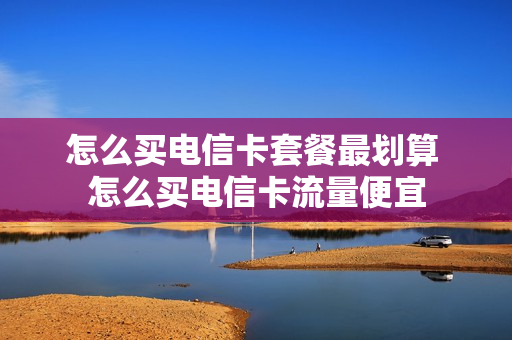 怎么买电信卡套餐最划算 怎么买电信卡流量便宜