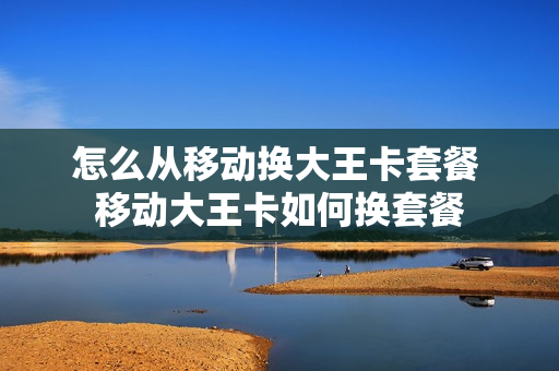 怎么从移动换大王卡套餐 移动大王卡如何换套餐