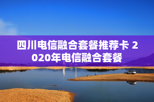 四川电信融合套餐推荐卡 2020年电信融合套餐