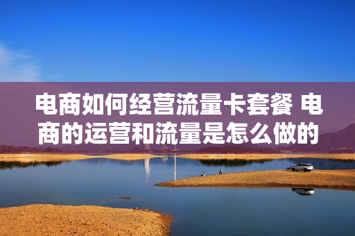 电商如何经营流量卡套餐 电商的运营和流量是怎么做的