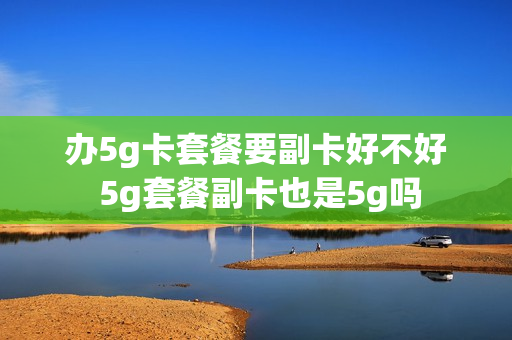 办5g卡套餐要副卡好不好 5g套餐副卡也是5g吗