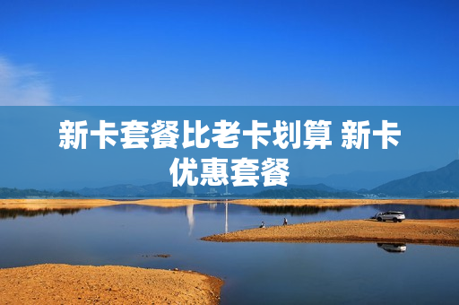 新卡套餐比老卡划算 新卡优惠套餐