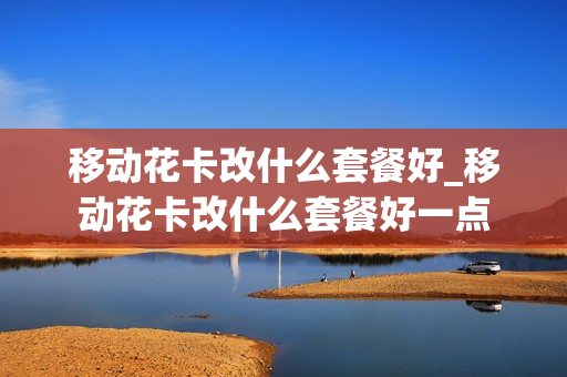 移动花卡改什么套餐好_移动花卡改什么套餐好一点