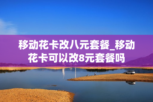 移动花卡改八元套餐_移动花卡可以改8元套餐吗