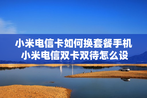 小米电信卡如何换套餐手机 小米电信双卡双待怎么设置
