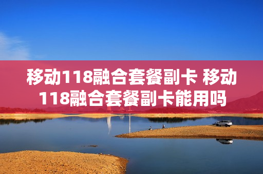 移动118融合套餐副卡 移动118融合套餐副卡能用吗