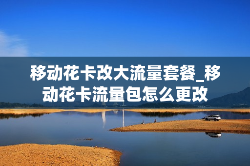 移动花卡改大流量套餐_移动花卡流量包怎么更改