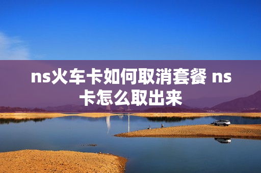 ns火车卡如何取消套餐 ns卡怎么取出来