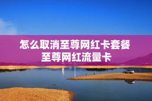 怎么取消至尊网红卡套餐 至尊网红流量卡