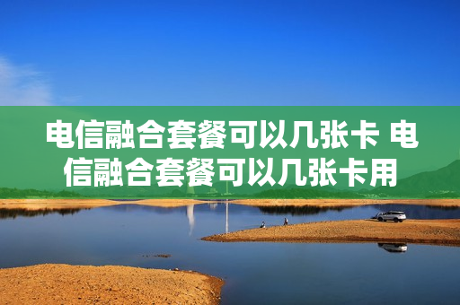 电信融合套餐可以几张卡 电信融合套餐可以几张卡用