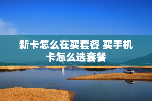 新卡怎么在买套餐 买手机卡怎么选套餐