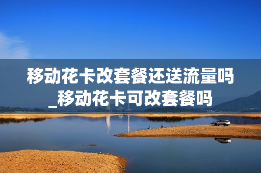 移动花卡改套餐还送流量吗_移动花卡可改套餐吗