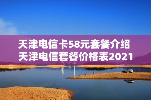 天津电信卡58元套餐介绍 天津电信套餐价格表2021