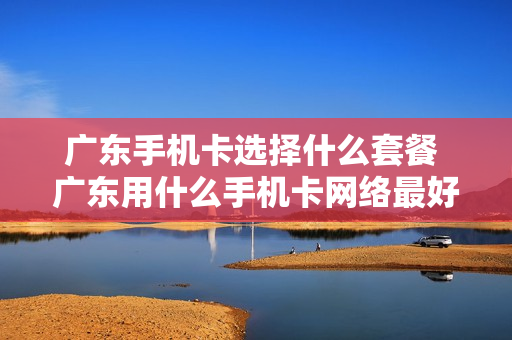广东手机卡选择什么套餐 广东用什么手机卡网络最好