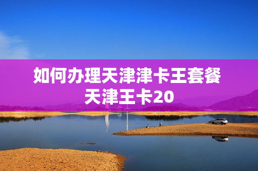 如何办理天津津卡王套餐 天津王卡20