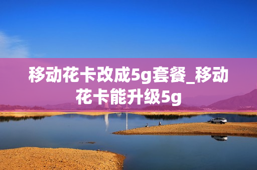 移动花卡改成5g套餐_移动花卡能升级5g
