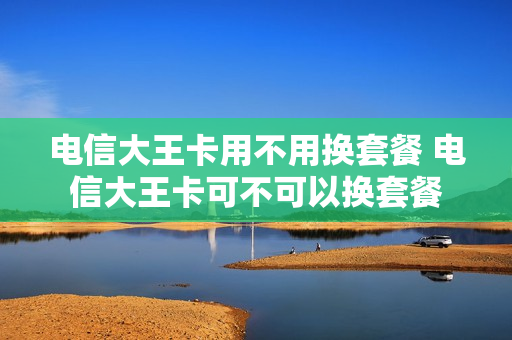 电信大王卡用不用换套餐 电信大王卡可不可以换套餐