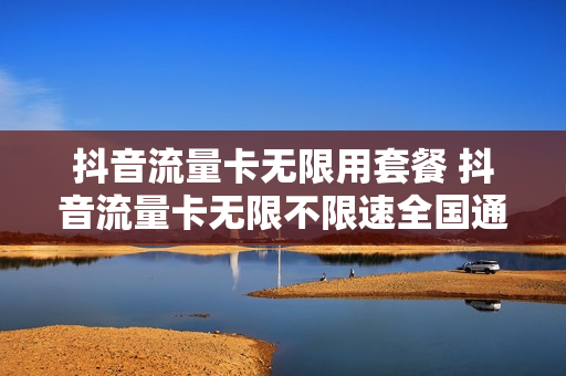 抖音流量卡无限用套餐 抖音流量卡无限不限速全国通用