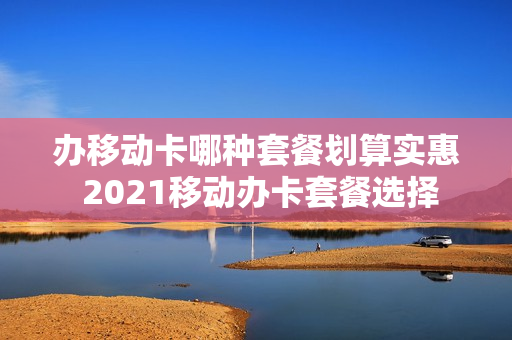 办移动卡哪种套餐划算实惠 2021移动办卡套餐选择