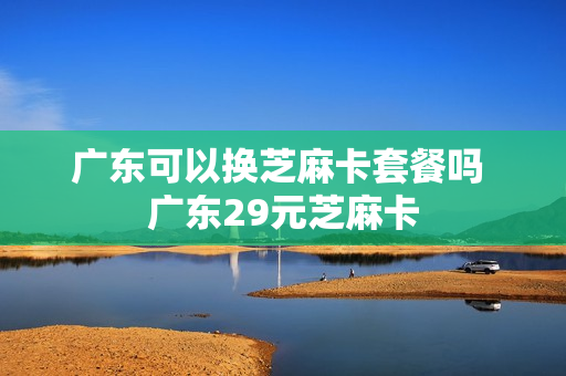 广东可以换芝麻卡套餐吗 广东29元芝麻卡