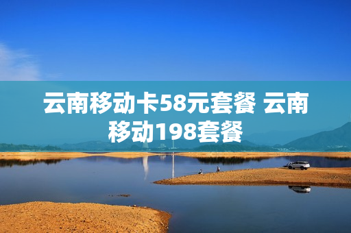 云南移动卡58元套餐 云南移动198套餐