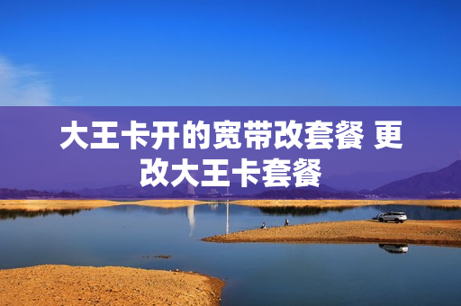 大王卡开的宽带改套餐 更改大王卡套餐