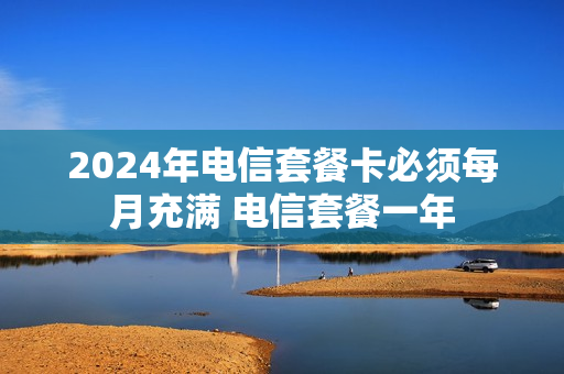 2024年电信套餐卡必须每月充满 电信套餐一年