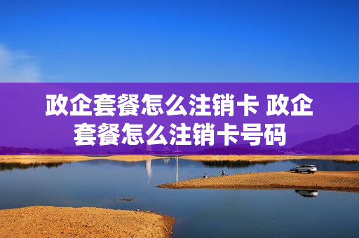 政企套餐怎么注销卡 政企套餐怎么注销卡号码