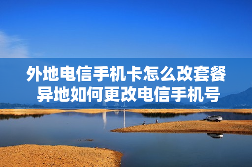 外地电信手机卡怎么改套餐 异地如何更改电信手机号码套餐