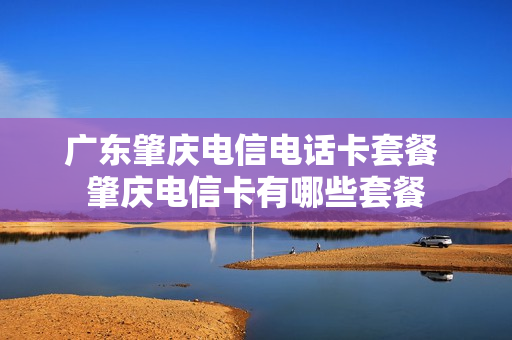 广东肇庆电信电话卡套餐 肇庆电信卡有哪些套餐
