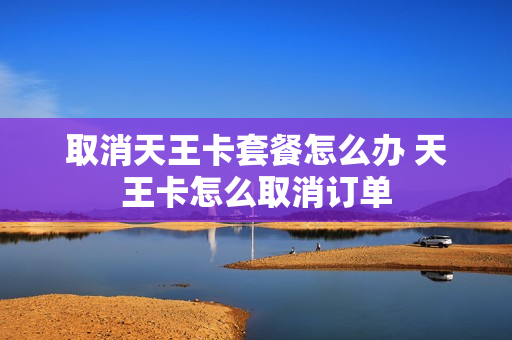 取消天王卡套餐怎么办 天王卡怎么取消订单