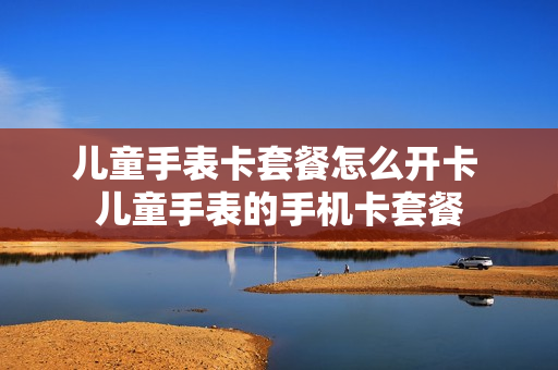 儿童手表卡套餐怎么开卡 儿童手表的手机卡套餐