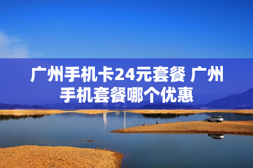 广州手机卡24元套餐 广州手机套餐哪个优惠
