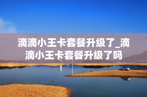 滴滴小王卡套餐升级了_滴滴小王卡套餐升级了吗