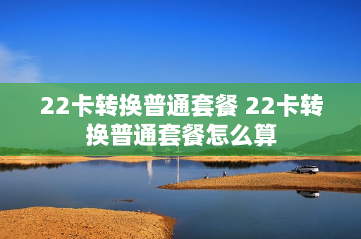 22卡转换普通套餐 22卡转换普通套餐怎么算