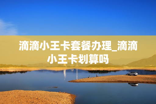 滴滴小王卡套餐办理_滴滴小王卡划算吗