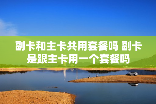 副卡和主卡共用套餐吗 副卡是跟主卡用一个套餐吗