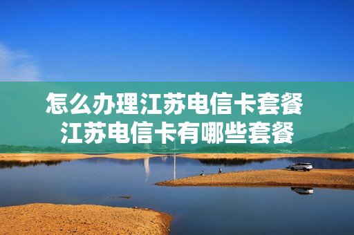 怎么办理江苏电信卡套餐 江苏电信卡有哪些套餐