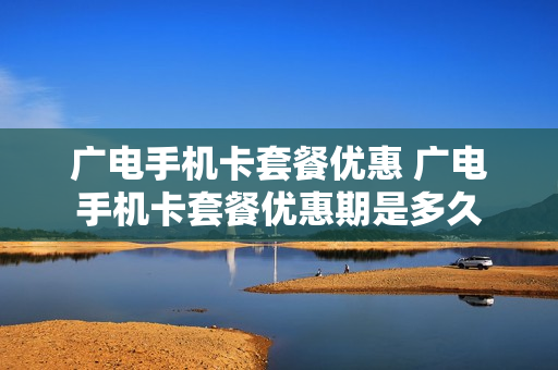 广电手机卡套餐优惠 广电手机卡套餐优惠期是多久