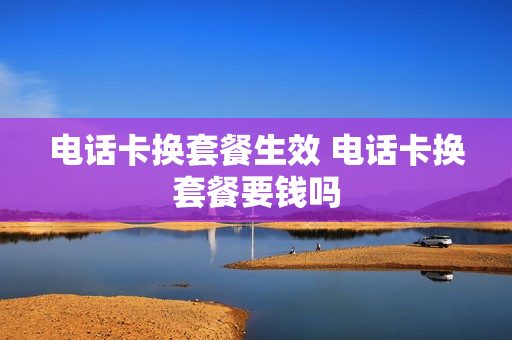 电话卡换套餐生效 电话卡换套餐要钱吗